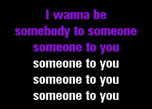 I wanna be
somebody to someone
someone to you

someone to you
someone to you
someone to you