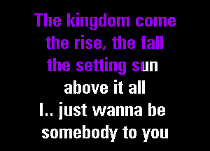 The kingdom come
the rise, the fall
the setting sun

above it all
l.. just wanna be
somebody to you