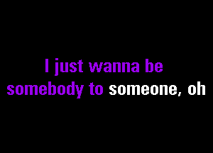 I just wanna be

somebody to someone. oh