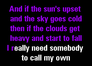 And if the sun's upset
and the sky goes cold
then if the clouds get
heavy and start to fall
I really need somebody
to call my own