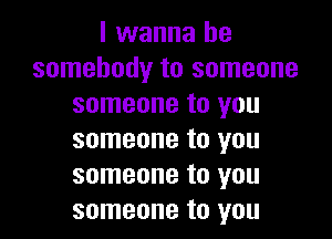 I wanna be
somebody to someone
someone to you

someone to you
someone to you
someone to you