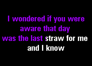 I wondered if you were
aware that day

was the last straw for me
and I know
