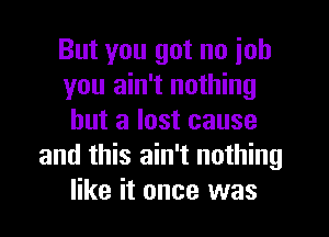 But you got no ioh
you ain't nothing
but a lost cause
and this ain't nothing
like it once was