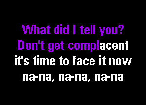 What did I tell you?
Don't get complacent
it's time to face it now
na-na, na-na, na-na