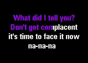 What did I tell you?
Don't get complacent

it's time to face it now
na-na-na