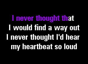 I never thought that
I would find a way out
I never thought I'd hear
my heartbeat so loud