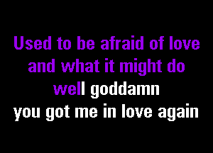 Used to be afraid of love
and what it might do
well goddamn
you got me in love again