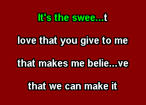 It's the swee...t

love that you give to me

that makes me belie...ve

that we can make it