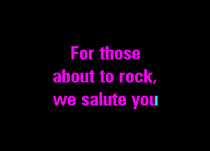 Forthose

abouttorock,
we salute you