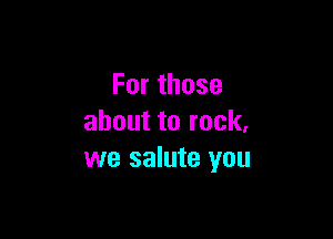 Forthose

abouttorock,
we salute you