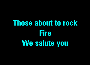 Those about to rock

Fire
We salute you