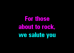 Forthose

abouttorock,
we salute you