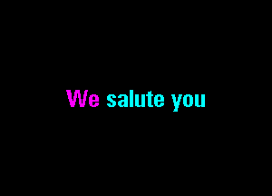 We salute you