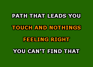 PATH THAT LEADS YOU
TOUCH AND NOTHINGS
FEELING RIGHT

YOU CAN'T FIND THAT
