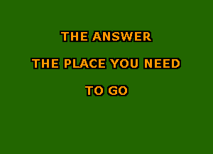 THE ANSWER

THE PLACE YOU NEED

TO GO