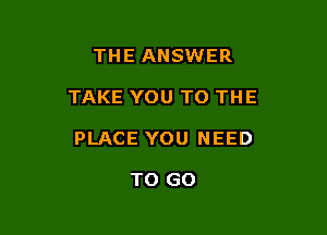 THE ANSWER

TAKE YOU TO THE

PLACE YOU NEED

TO GO