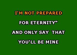 I'M NOT PREPARED

FOR ETERNITY
AND ONLY SAY THAT

YOU'LL BE MINE