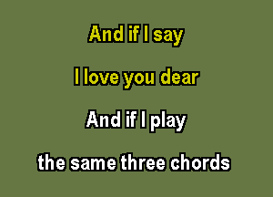 And if I say

I love you dear

And if I play

the same three chords