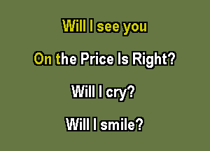 Will I see you

On the Price Is Right?

Will I cry?

Will I smile?