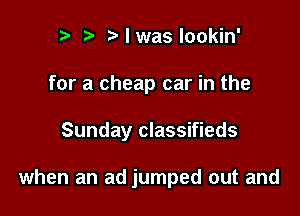 r t l was lookin'
for a cheap car in the

Sunday classifieds

when an ad jumped out and