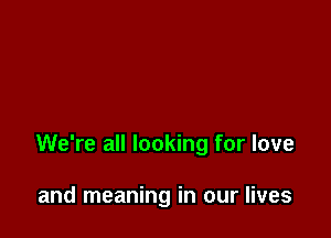 We're all looking for love

and meaning in our lives