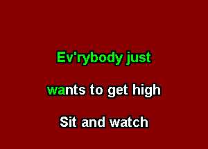 Ev'rybody just

wants to get high

Sit and watch