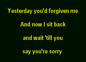 Yesterday you'd forgiven me

And now I sit back
and wait 'till you

say you're sorry