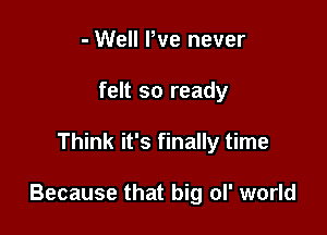 - Well We never
felt so ready

Think it's finally time

Because that big ol' world