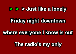 .3 r t' Just like a lonely
Friday night downtown

where everyone I know is out

The radio's my only