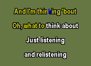 And I'm thin ing 'bout
Oh, what to think about

J usf'ilistening

and relistening