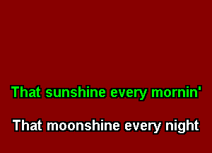 That sunshine every mornin'

That moonshine every night