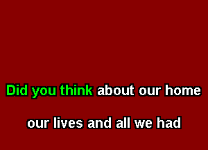 Did you think about our home

our lives and all we had