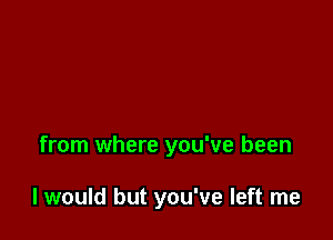 from where you've been

I would but you've left me