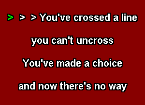 z? r) You've crossed a line

you can't uncross

You've made a choice

and now there's no way