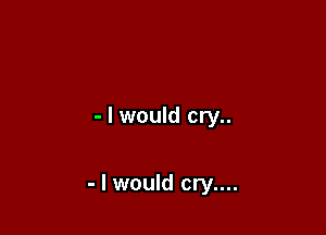 - I would cry..

- I would cry....
