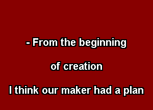 - From the beginning

of creation

lthink our maker had a plan