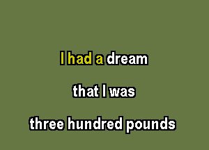 I had a dream

that l was

three hundred pounds