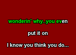 wonderin' why..you even

put it on

I know you think you do...