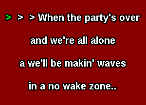 ? .3 r When the party's over

and we're all alone
a we'll be makin' waves

in a no wake zone..