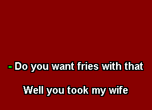 - Do you want fries with that

Well you took my wife
