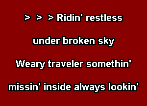 t. t. Ridin' restless
under broken sky

Weary traveler somethin'

missin' inside always lookin'