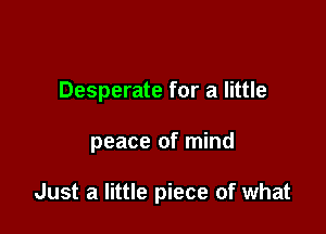 Desperate for a little

peace of mind

Just a little piece of what