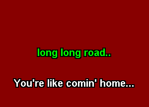long long road..

You're like comin' home...