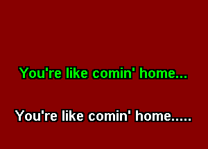 You're like comin' home...

You're like comin' home .....