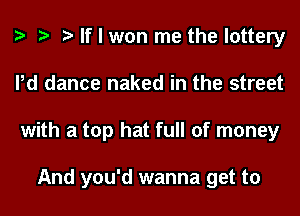 If I won me the lottery
Pd dance naked in the street
with a top hat full of money

And you'd wanna get to