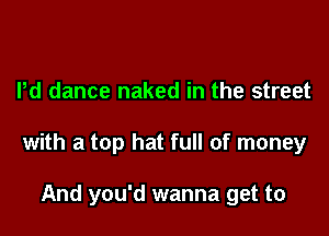 Pd dance naked in the street

with a top hat full of money

And you'd wanna get to