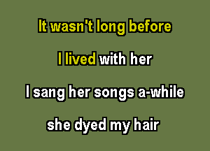 It wasn't long before

I lived with her

I sang her songs a-while

she dyed my hair