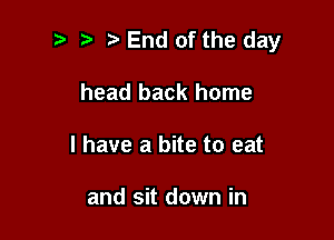 t. End of the day

head back home
I have a bite to eat

and sit down in