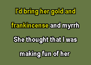 I'd bring her gold and

frankincense and myrrh

She thought that l was

making fun of her