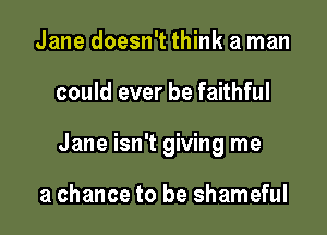 Jane doesn't think a man

could ever be faithful

Jane isn't giving me

a chance to be shameful